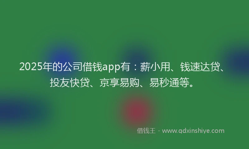 2025年的公司借钱app有：薪小用、钱速达贷、投友快贷、京享易购、易秒通等。