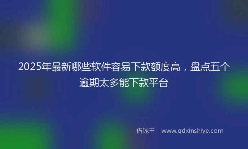 2025年最新哪些软件容易下款额度高，盘点五个逾期太多能下款平台