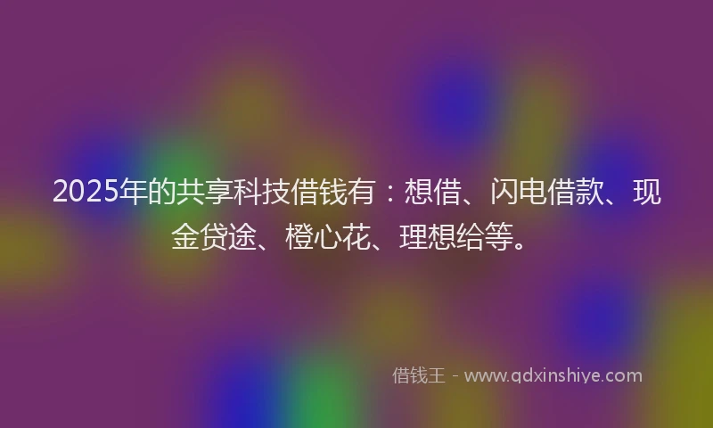 2025年的共享科技借钱有：想借、闪电借款、现金贷途、橙心花、理想给等。