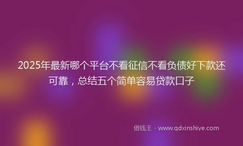 2025年最新哪个平台不看征信不看负债好下款还可靠，总结五个简单容易贷款口子
