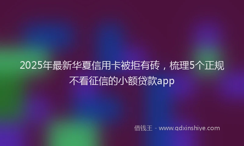 2025年最新华夏信用卡被拒有砖，梳理5个正规不看征信的小额贷款app