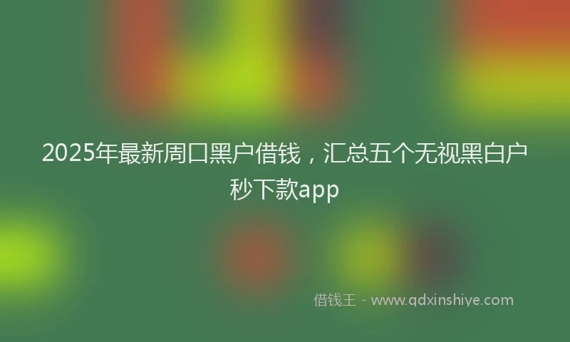 2025年最新周口黑户借钱，汇总五个无视黑白户秒下款app