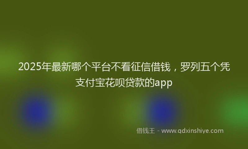 2025年最新哪个平台不看征信借钱，罗列五个凭支付宝花呗贷款的app