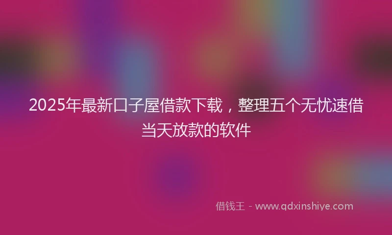 2025年最新口子屋借款下载，整理五个无忧速借当天放款的软件