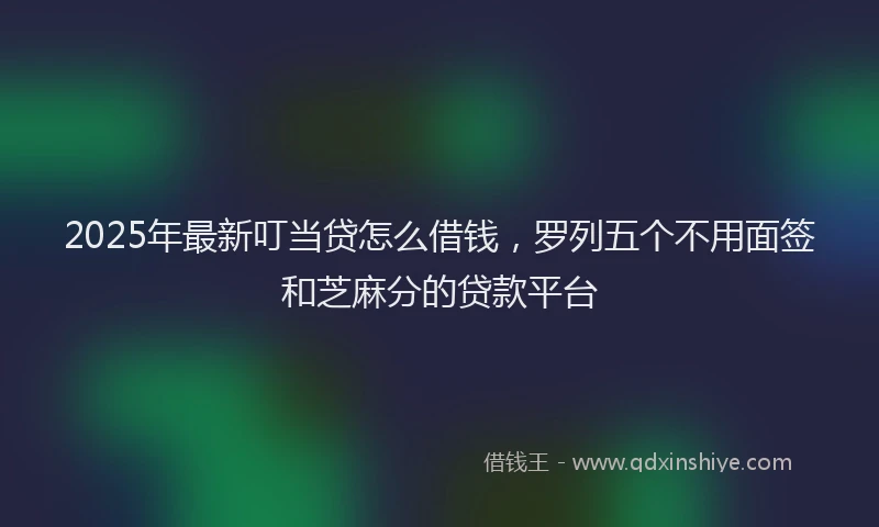 2025年最新叮当贷怎么借钱，罗列五个不用面签和芝麻分的贷款平台