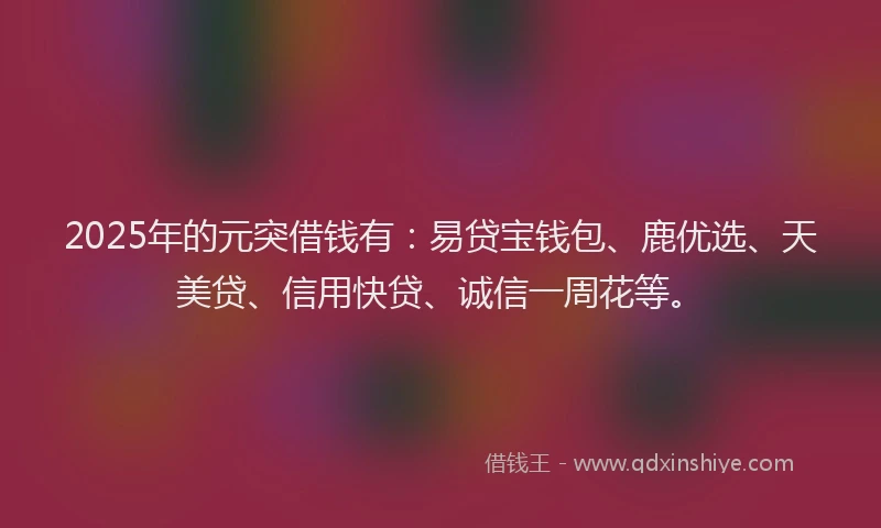 2025年的元突借钱有：易贷宝钱包、鹿优选、天美贷、信用快贷、诚信一周花等。