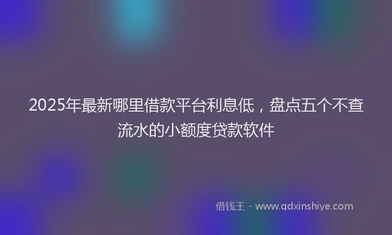 2025年最新哪里借款平台利息低，盘点五个不查流水的小额度贷款软件