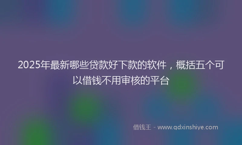 2025年最新哪些贷款好下款的软件，概括五个可以借钱不用审核的平台