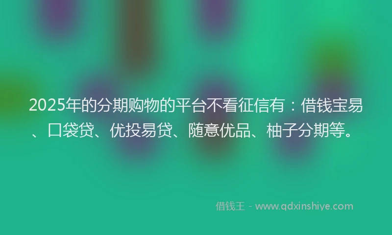 2025年的分期购物的平台不看征信有：借钱宝易、口袋贷、优投易贷、随意优品、柚子分期等。