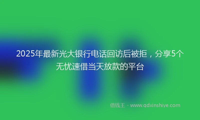 2025年最新光大银行电话回访后被拒，分享5个无忧速借当天放款的平台