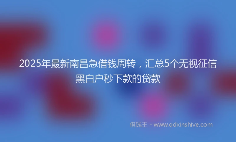 2025年最新南昌急借钱周转，汇总5个无视征信黑白户秒下款的贷款