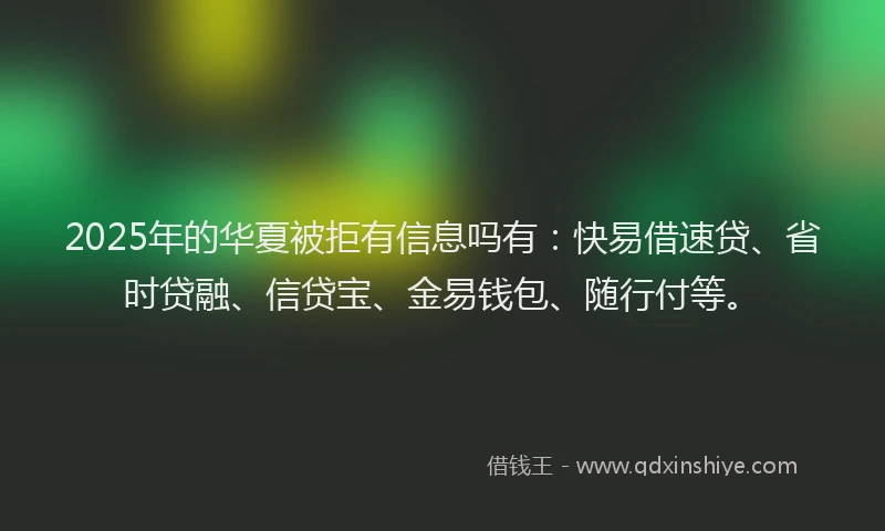 2025年的华夏被拒有信息吗有：快易借速贷、省时贷融、信贷宝、金易钱包、随行付等。