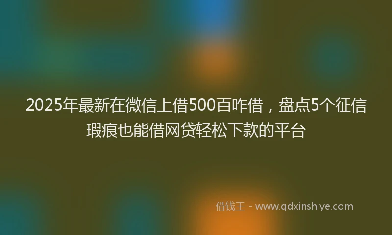 2025年最新在微信上借500百咋借，盘点5个征信瑕疵也能借网贷轻松下款的平台