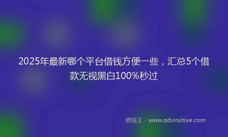 2025年最新哪个平台借钱方便一些，汇总5个借款无视黑白100%秒过