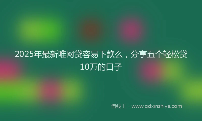 2025年最新唯网贷容易下款么，分享五个轻松贷10万的口子