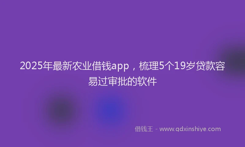 2025年最新农业借钱app，梳理5个19岁贷款容易过审批的软件