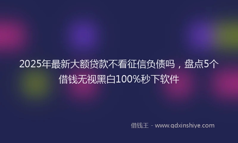 2025年最新大额贷款不看征信负债吗，盘点5个借钱无视黑白100%秒下软件