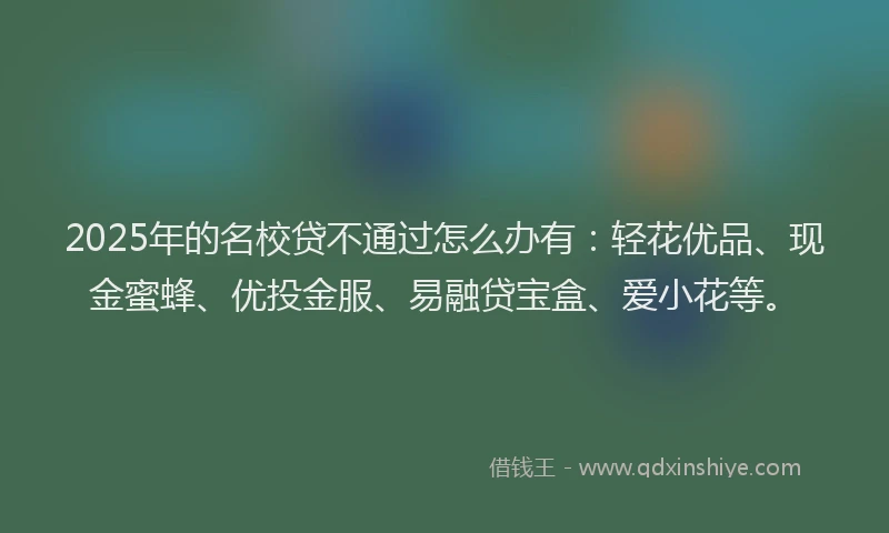 2025年的名校贷不通过怎么办有：轻花优品、现金蜜蜂、优投金服、易融贷宝盒、爱小花等。