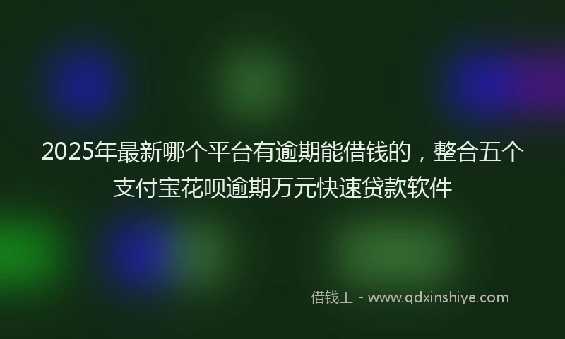 2025年最新哪个平台有逾期能借钱的，整合五个支付宝花呗逾期万元快速贷款软件