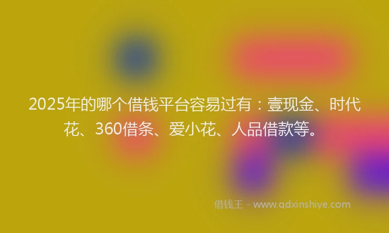 2025年的哪个借钱平台容易过有：壹现金、时代花、360借条、爱小花、人品借款等。