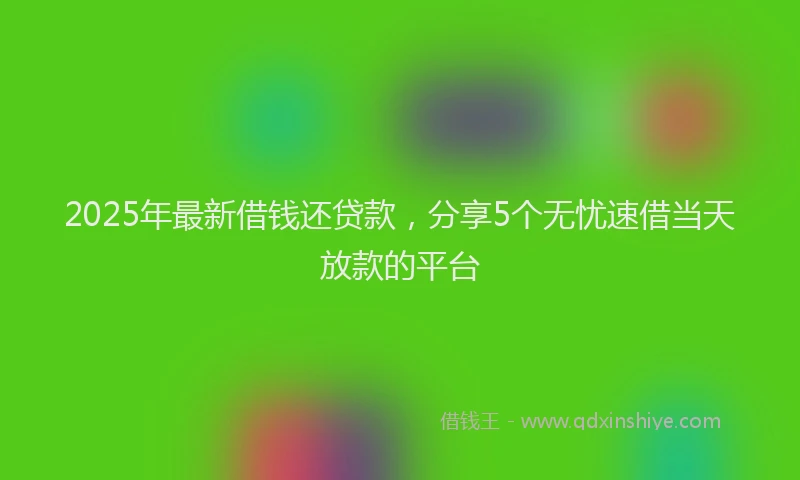 2025年最新借钱还贷款，分享5个无忧速借当天放款的平台