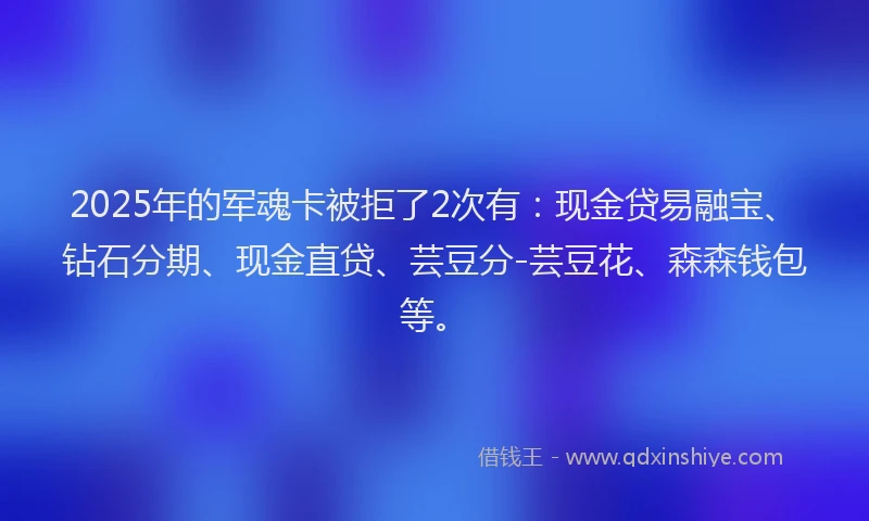 2025年的军魂卡被拒了2次有：现金贷易融宝、钻石分期、现金直贷、芸豆分-芸豆花、森森钱包等。