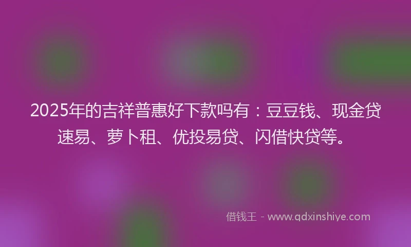 2025年的吉祥普惠好下款吗有：豆豆钱、现金贷速易、萝卜租、优投易贷、闪借快贷等。