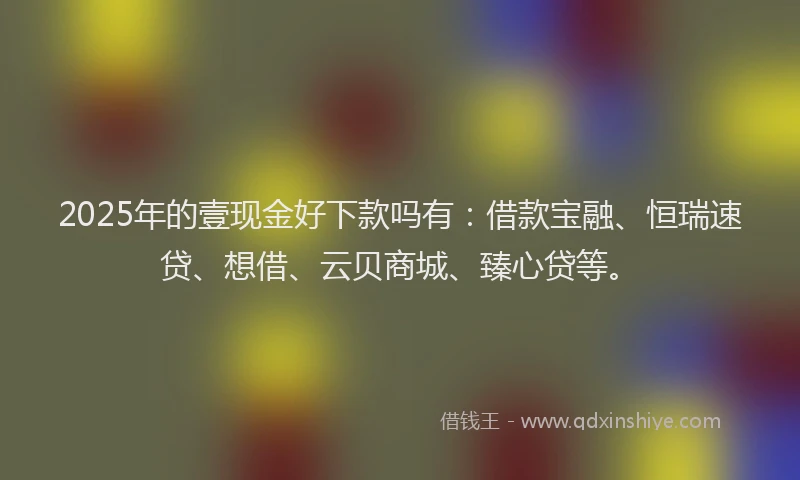 2025年的壹现金好下款吗有：借款宝融、恒瑞速贷、想借、云贝商城、臻心贷等。