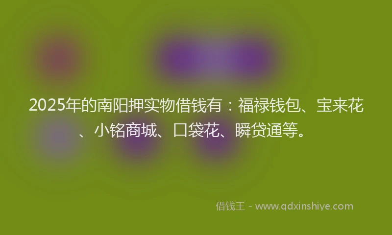 2025年的南阳押实物借钱有：福禄钱包、宝来花、小铭商城、口袋花、瞬贷通等。