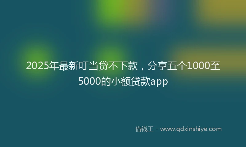 2025年最新叮当贷不下款，分享五个1000至5000的小额贷款app