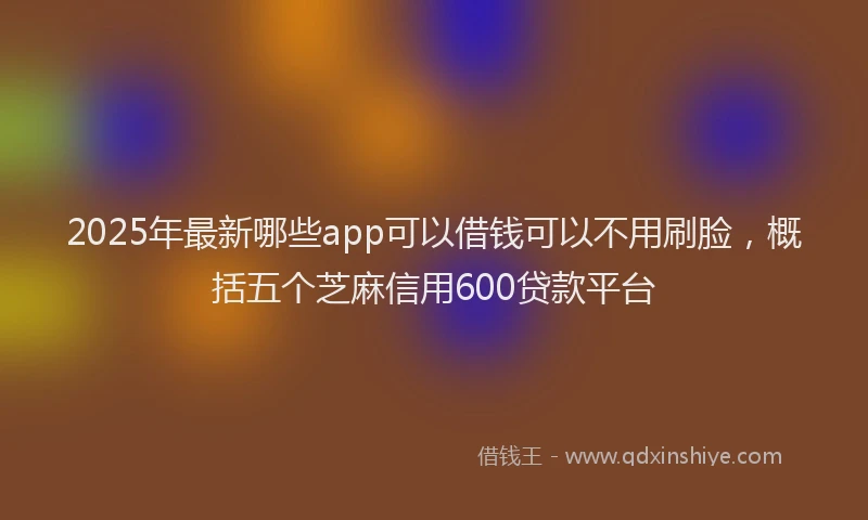 2025年最新哪些app可以借钱可以不用刷脸，概括五个芝麻信用600贷款平台