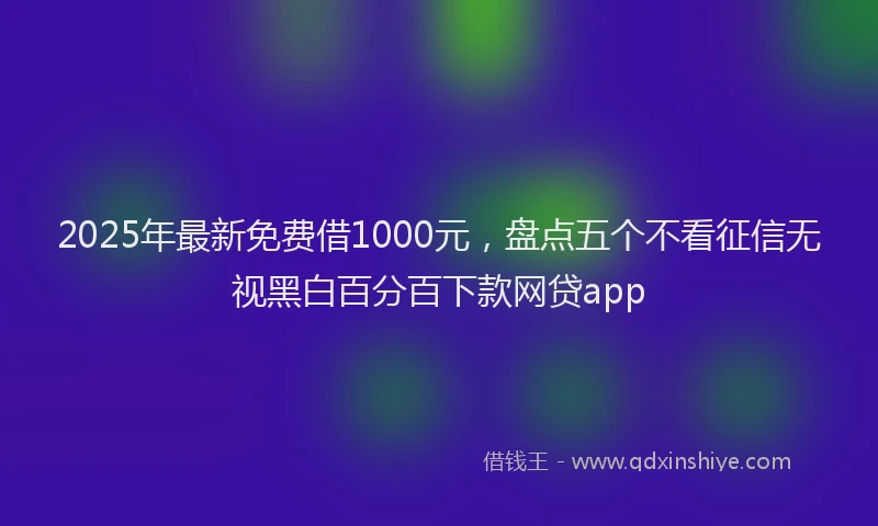 2025年最新免费借1000元，盘点五个不看征信无视黑白百分百下款网贷app