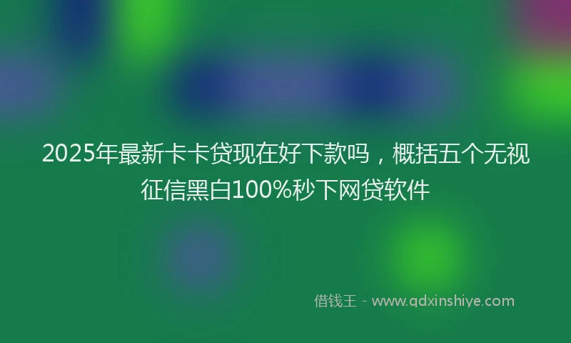 2025年最新卡卡贷现在好下款吗，概括五个无视征信黑白100%秒下网贷软件