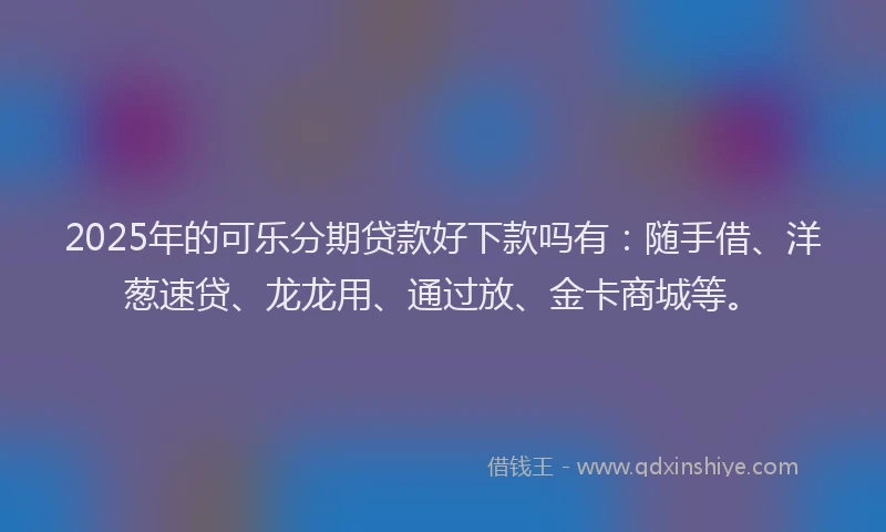 2025年的可乐分期贷款好下款吗有：随手借、洋葱速贷、龙龙用、通过放、金卡商城等。