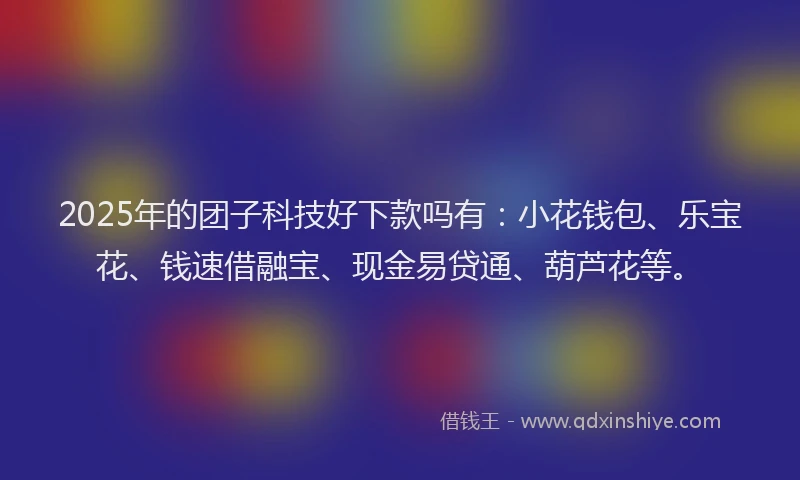 2025年的团子科技好下款吗有：小花钱包、乐宝花、钱速借融宝、现金易贷通、葫芦花等。