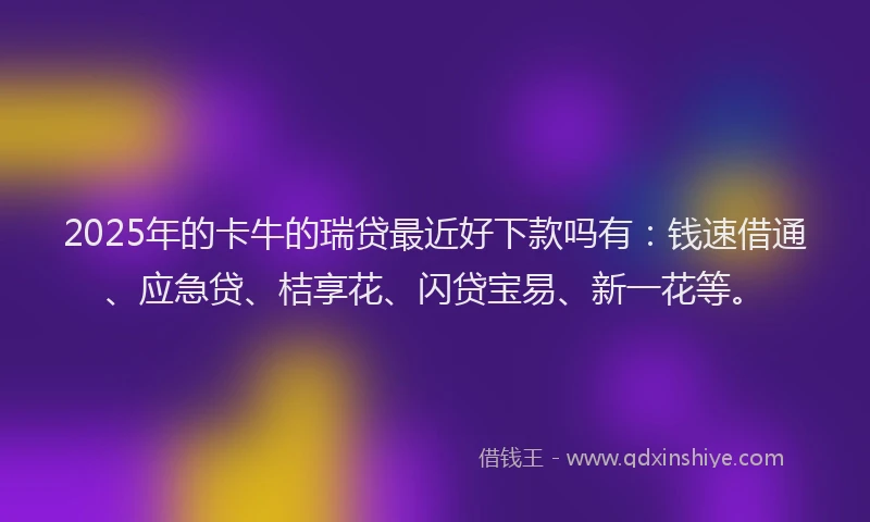 2025年的卡牛的瑞贷最近好下款吗有：钱速借通、应急贷、桔享花、闪贷宝易、新一花等。