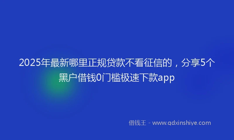 2025年最新哪里正规贷款不看征信的，分享5个黑户借钱0门槛极速下款app
