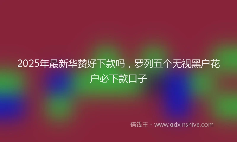 2025年最新华赞好下款吗，罗列五个无视黑户花户必下款口子