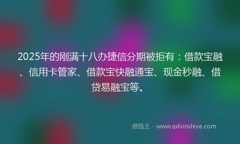 2025年的刚满十八办捷信分期被拒有：借款宝融、信用卡管家、借款宝快融通宝、现金秒融、借贷易融宝等。