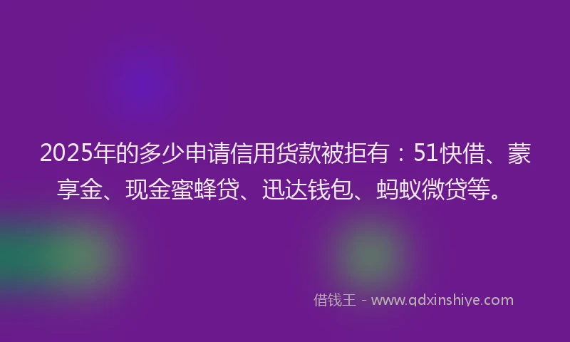 2025年的多少申请信用货款被拒有：51快借、蒙享金、现金蜜蜂贷、迅达钱包、蚂蚁微贷等。