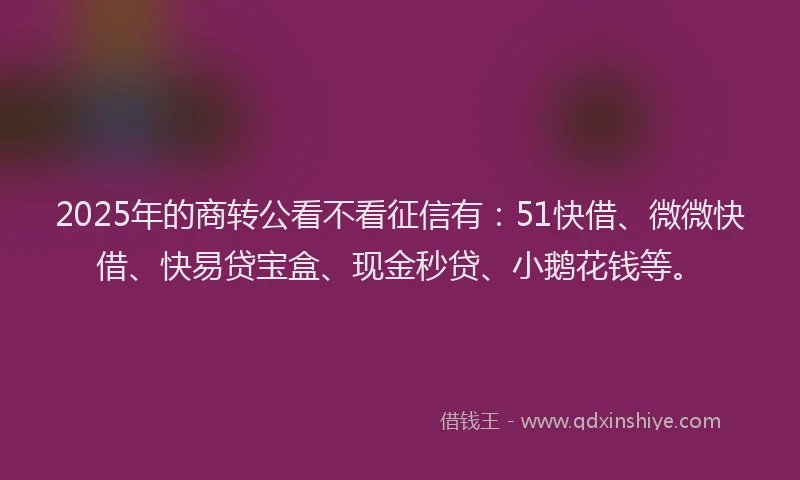 2025年的商转公看不看征信有：51快借、微微快借、快易贷宝盒、现金秒贷、小鹅花钱等。