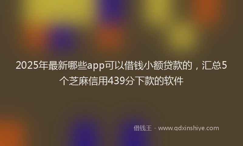 2025年最新哪些app可以借钱小额贷款的，汇总5个芝麻信用439分下款的软件