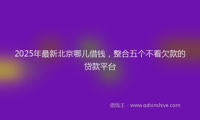 2025年最新北京哪儿借钱，整合五个不看欠款的贷款平台