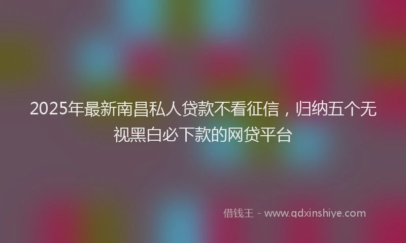 2025年最新南昌私人贷款不看征信，归纳五个无视黑白必下款的网贷平台