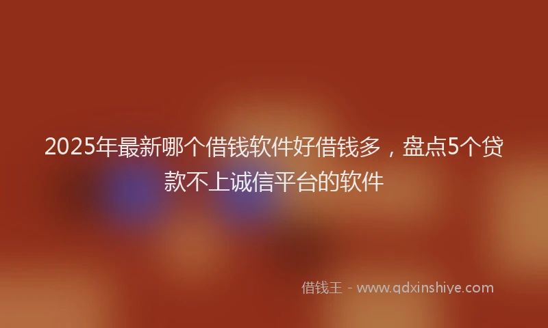 2025年最新哪个借钱软件好借钱多，盘点5个贷款不上诚信平台的软件