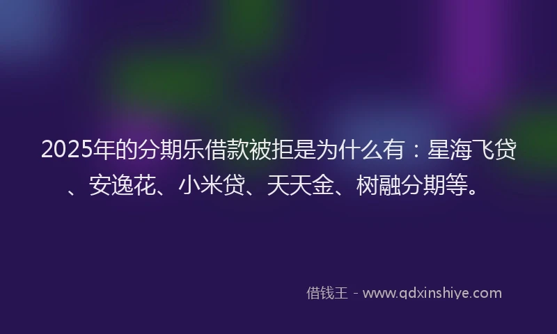 2025年的分期乐借款被拒是为什么有：星海飞贷、安逸花、小米贷、天天金、树融分期等。