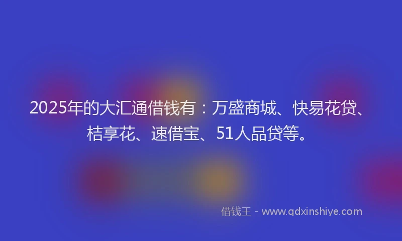 2025年的大汇通借钱有：万盛商城、快易花贷、桔享花、速借宝、51人品贷等。