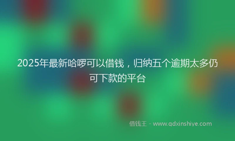 2025年最新哈啰可以借钱，归纳五个逾期太多仍可下款的平台