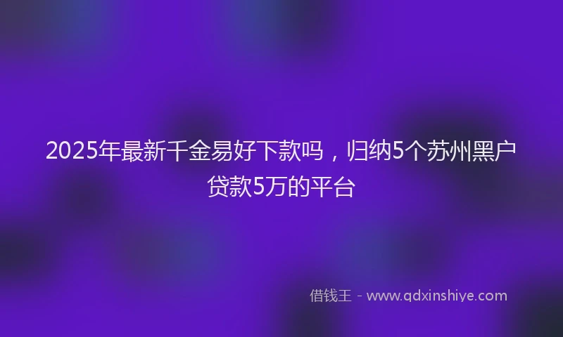 2025年最新千金易好下款吗，归纳5个苏州黑户贷款5万的平台