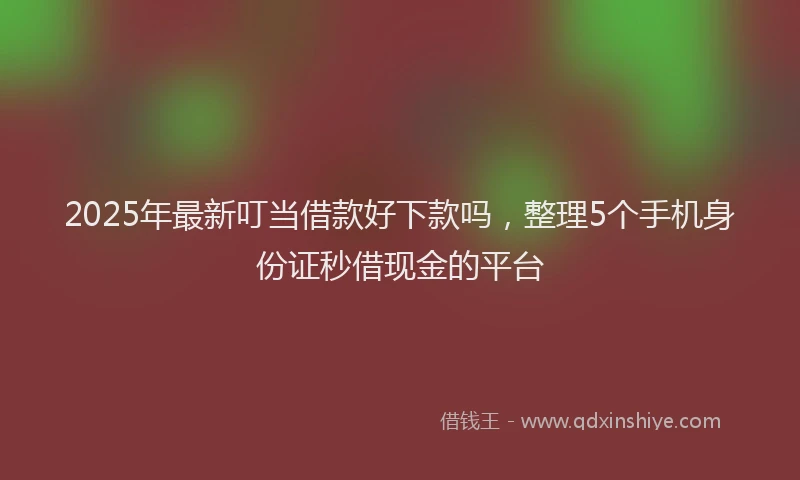 2025年最新叮当借款好下款吗，整理5个手机身份证秒借现金的平台